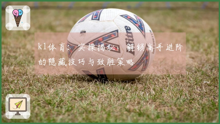 k1体育：实操揭秘，解锁高手进阶的隐藏技巧与致胜策略