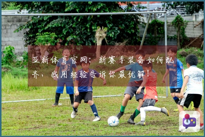 亚新体育官网：新赛季装备如何配齐，我用经验告诉你最优解！