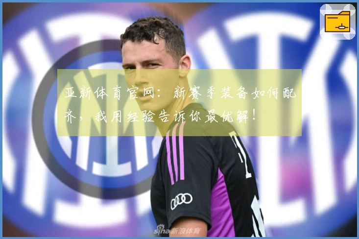 亚新体育官网：新赛季装备如何配齐，我用经验告诉你最优解！