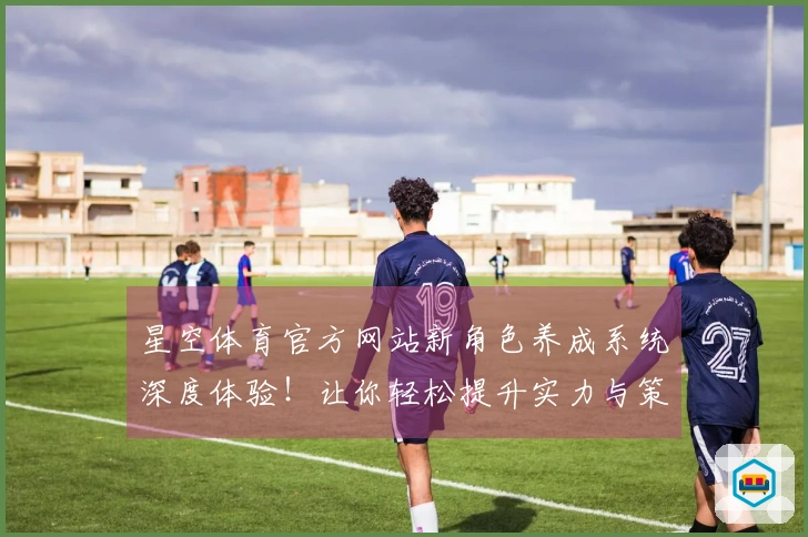 星空体育官方网站新角色养成系统深度体验！让你轻松提升实力与策略选择