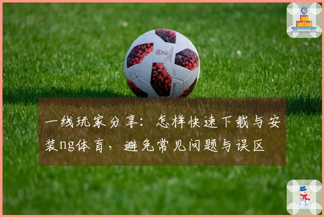 一线玩家分享：怎样快速下载与安装ng体育，避免常见问题与误区