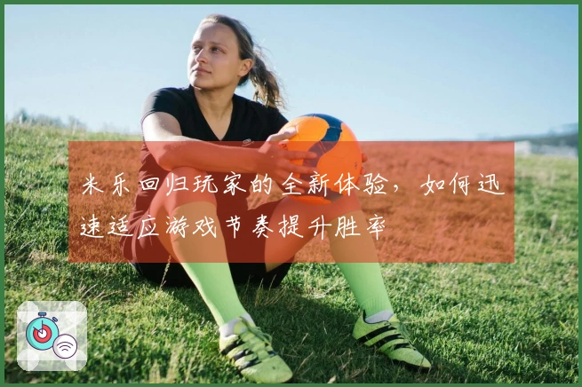 米乐回归玩家的全新体验，如何迅速适应游戏节奏提升胜率