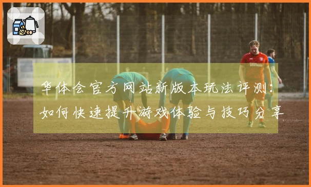 华体会官方网站新版本玩法评测：如何快速提升游戏体验与技巧分享